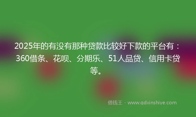2025年的有没有那种贷款比较好下款的平台有：360借条、花呗、分期乐、51人品贷、信用卡贷等。