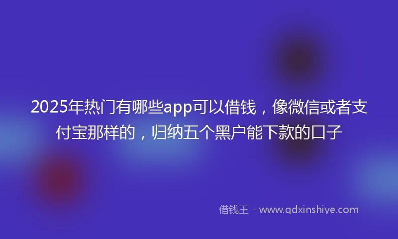 2025年热门有哪些app可以借钱，像微信或者支付宝那样的，归纳五个黑户能下款的口子