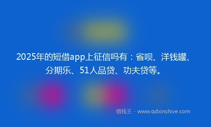 2025年的短借app上征信吗有：省呗、洋钱罐、分期乐、51人品贷、功夫贷等。