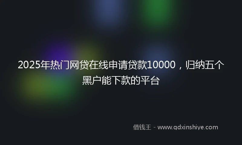 2025年热门网贷在线申请贷款10000，归纳五个黑户能下款的平台