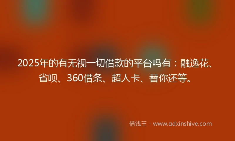 2025年的有无视一切借款的平台吗有：融逸花、省呗、360借条、超人卡、替你还等。