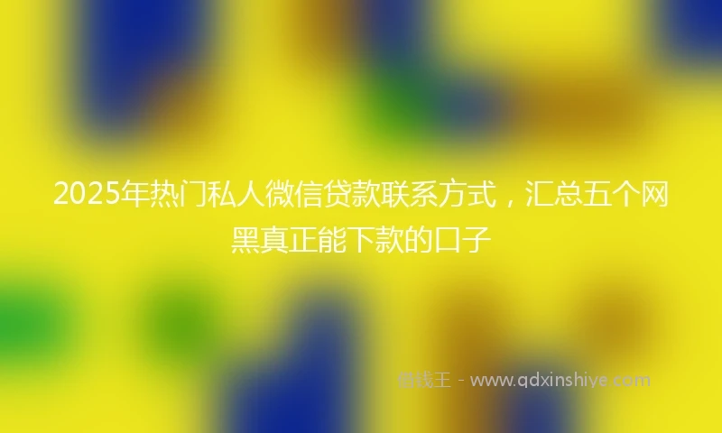 2025年热门私人微信贷款联系方式，汇总五个网黑真正能下款的口子