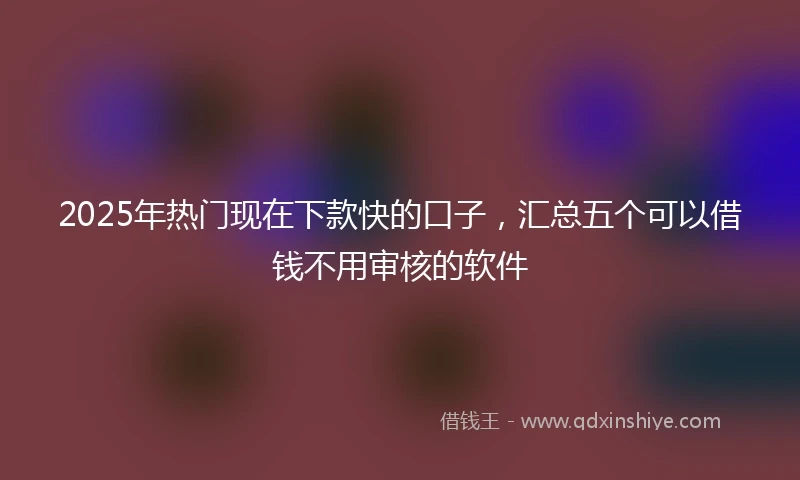 2025年热门现在下款快的口子，汇总五个可以借钱不用审核的软件
