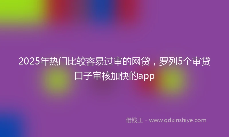 2025年热门比较容易过审的网贷，罗列5个审贷口子审核加快的app