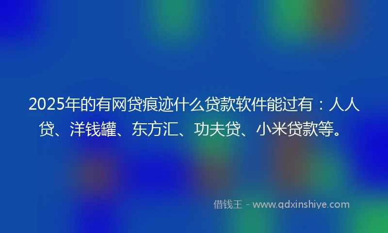 2025年的有网贷痕迹什么贷款软件能过有：人人贷、洋钱罐、东方汇、功夫贷、小米贷款等。