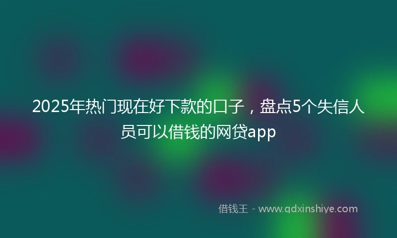 2025年热门现在好下款的口子，盘点5个失信人员可以借钱的网贷app