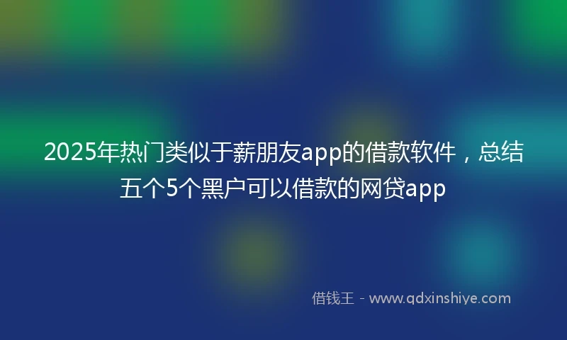 2025年热门类似于薪朋友app的借款软件，总结五个5个黑户可以借款的网贷app