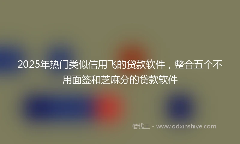 2025年热门类似信用飞的贷款软件，整合五个不用面签和芝麻分的贷款软件