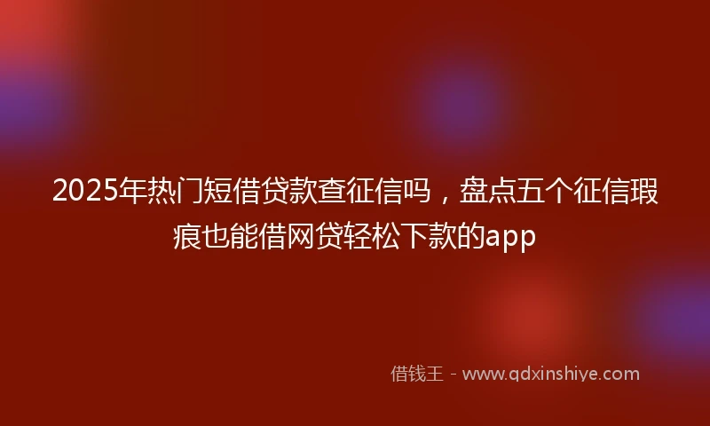 2025年热门短借贷款查征信吗，盘点五个征信瑕疵也能借网贷轻松下款的app