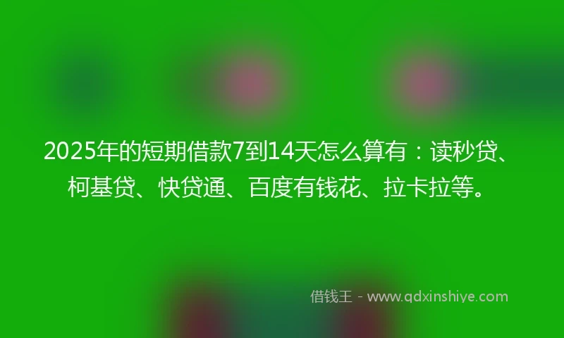 2025年的短期借款7到14天怎么算有：读秒贷、柯基贷、快贷通、百度有钱花、拉卡拉等。