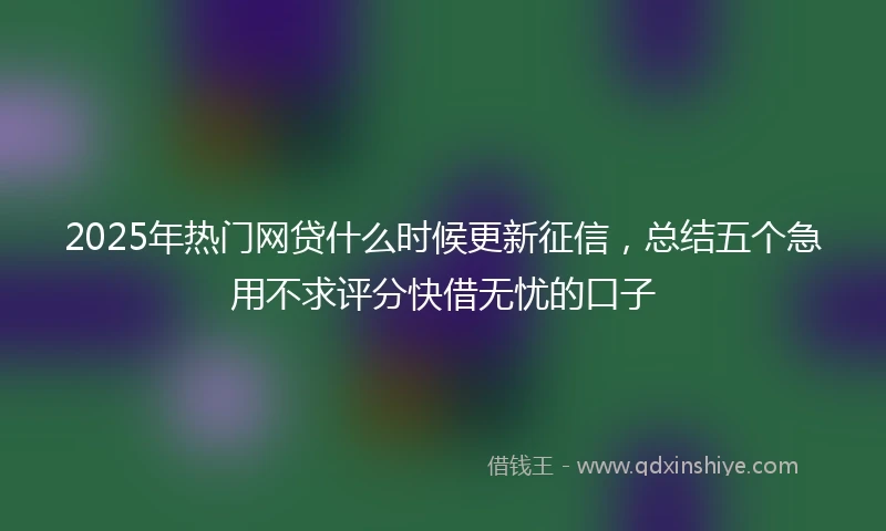 2025年热门网贷什么时候更新征信，总结五个急用不求评分快借无忧的口子