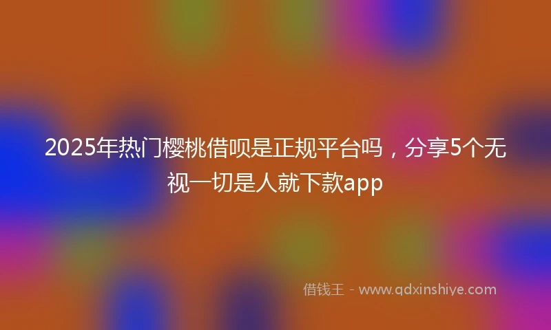 2025年热门樱桃借呗是正规平台吗，分享5个无视一切是人就下款app