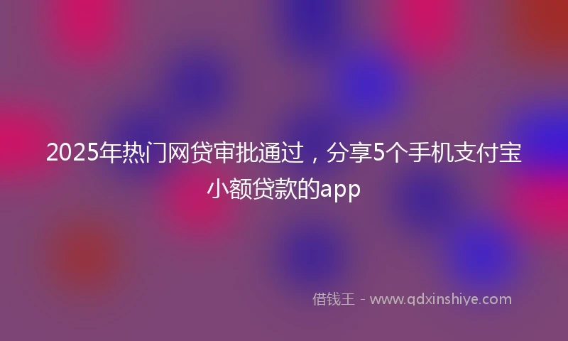 2025年热门网贷审批通过，分享5个手机支付宝小额贷款的app