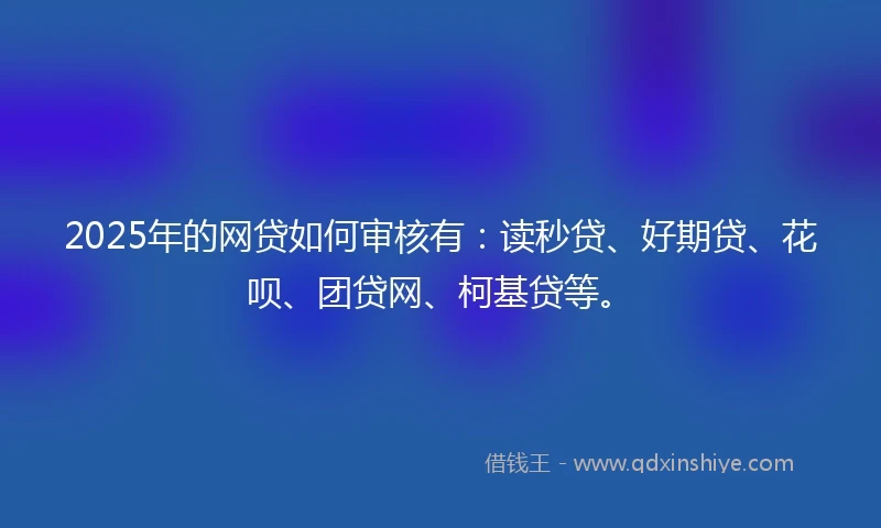 2025年的网贷如何审核有：读秒贷、好期贷、花呗、团贷网、柯基贷等。
