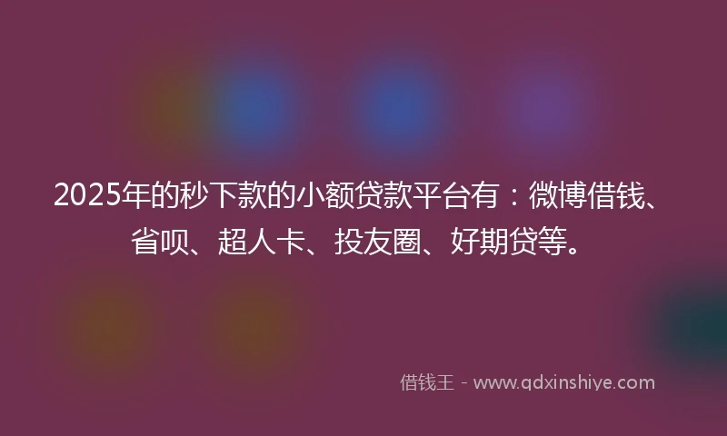 2025年的秒下款的小额贷款平台有：微博借钱、省呗、超人卡、投友圈、好期贷等。