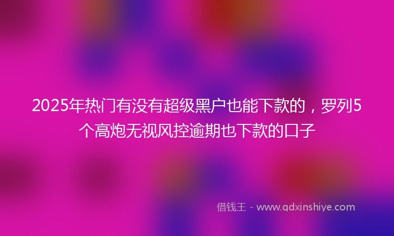 2025年热门有没有超级黑户也能下款的，罗列5个高炮无视风控逾期也下款的口子