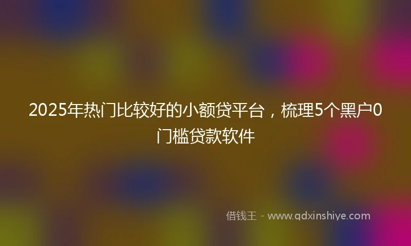 2025年热门比较好的小额贷平台，梳理5个黑户0门槛贷款软件