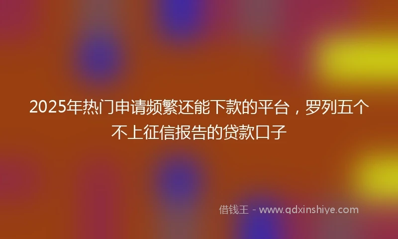 2025年热门申请频繁还能下款的平台，罗列五个不上征信报告的贷款口子