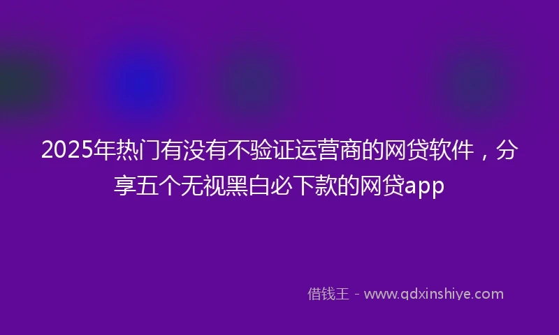 2025年热门有没有不验证运营商的网贷软件，分享五个无视黑白必下款的网贷app