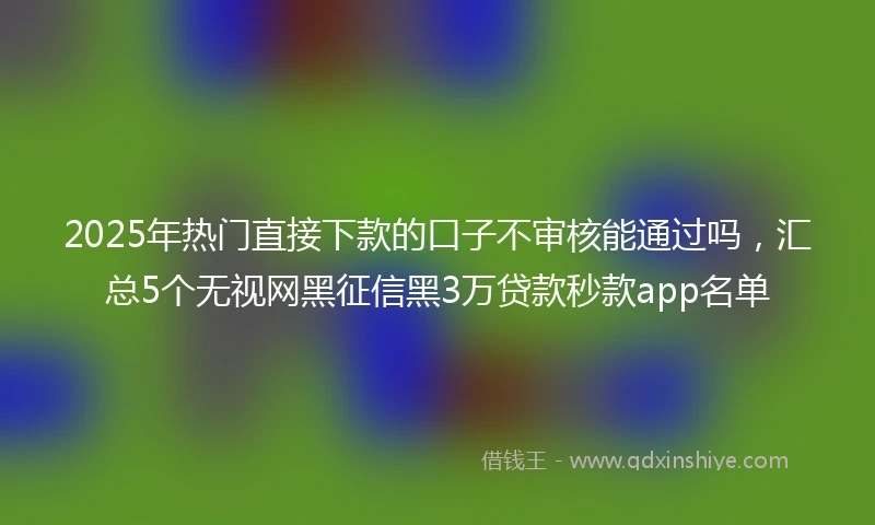 2025年热门直接下款的口子不审核能通过吗，汇总5个无视网黑征信黑3万贷款秒款app名单
