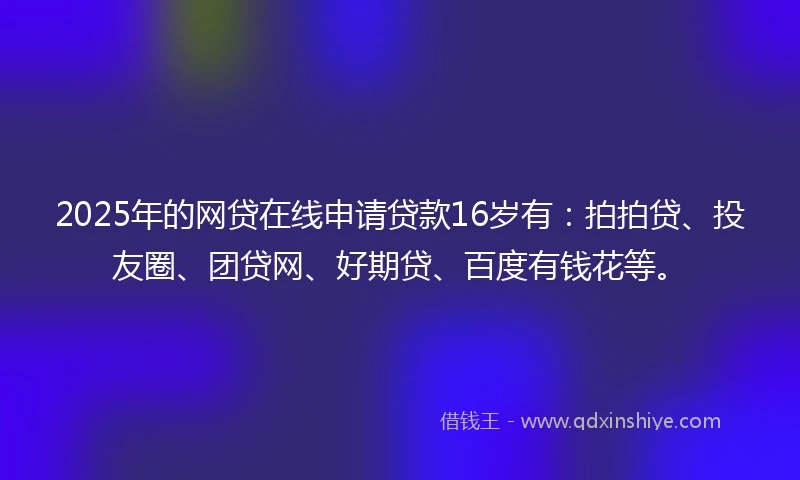 2025年的网贷在线申请贷款16岁有：拍拍贷、投友圈、团贷网、好期贷、百度有钱花等。