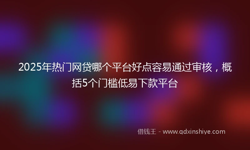 2025年热门网贷哪个平台好点容易通过审核，概括5个门槛低易下款平台