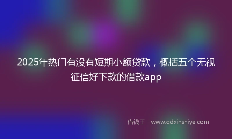 2025年热门有没有短期小额贷款，概括五个无视征信好下款的借款app