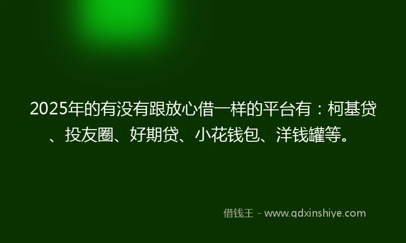 2025年的有没有跟放心借一样的平台有：柯基贷、投友圈、好期贷、小花钱包、洋钱罐等。
