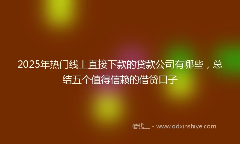 2025年热门线上直接下款的贷款公司有哪些，总结五个值得信赖的借贷口子