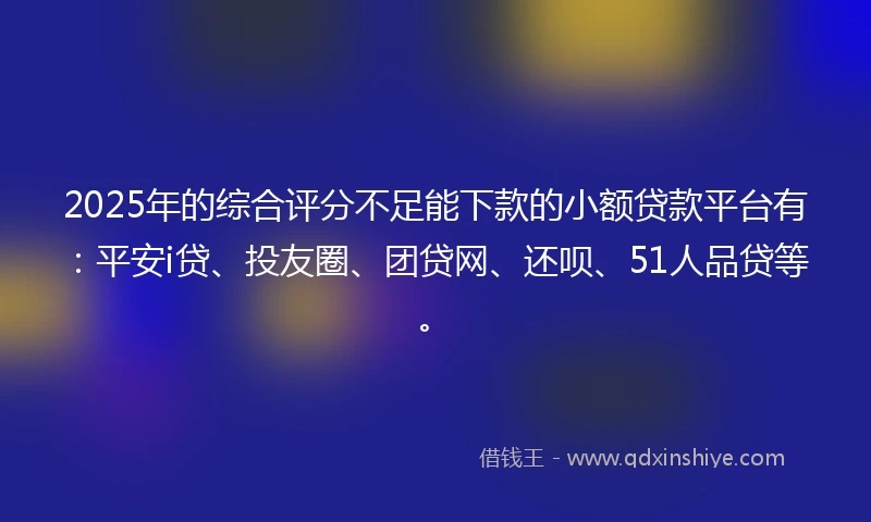 2025年的综合评分不足能下款的小额贷款平台有：平安i贷、投友圈、团贷网、还呗、51人品贷等。