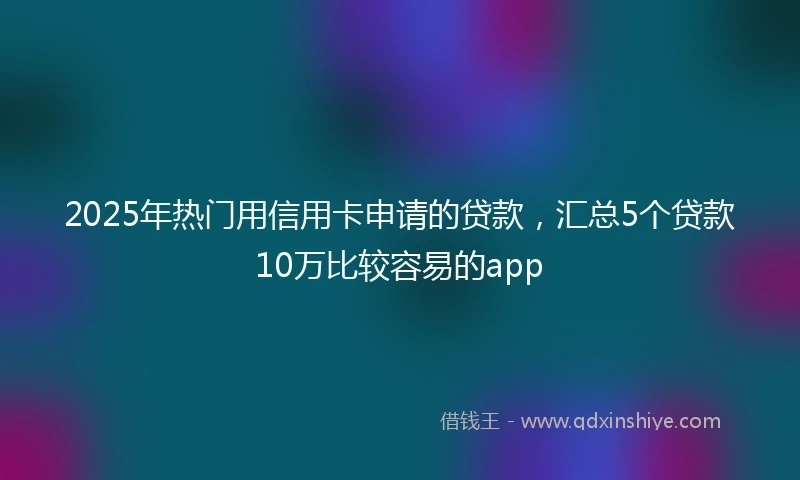 2025年热门用信用卡申请的贷款，汇总5个贷款10万比较容易的app