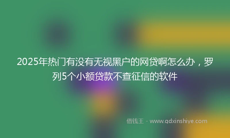 2025年热门有没有无视黑户的网贷啊怎么办，罗列5个小额贷款不查征信的软件