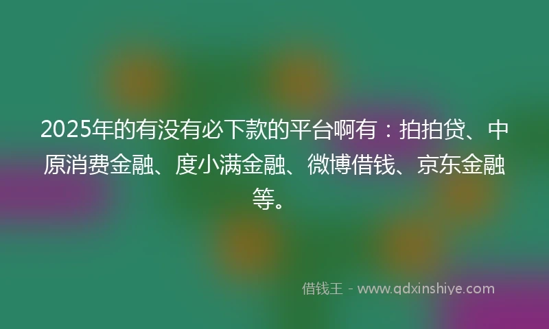 2025年的有没有必下款的平台啊有：拍拍贷、中原消费金融、度小满金融、微博借钱、京东金融等。