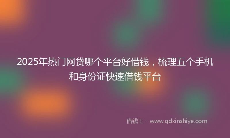 2025年热门网贷哪个平台好借钱，梳理五个手机和身份证快速借钱平台