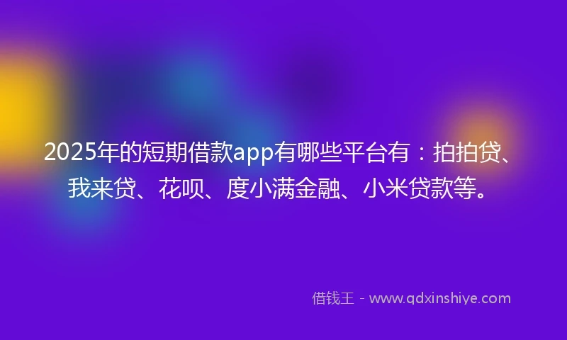 2025年的短期借款app有哪些平台有：拍拍贷、我来贷、花呗、度小满金融、小米贷款等。