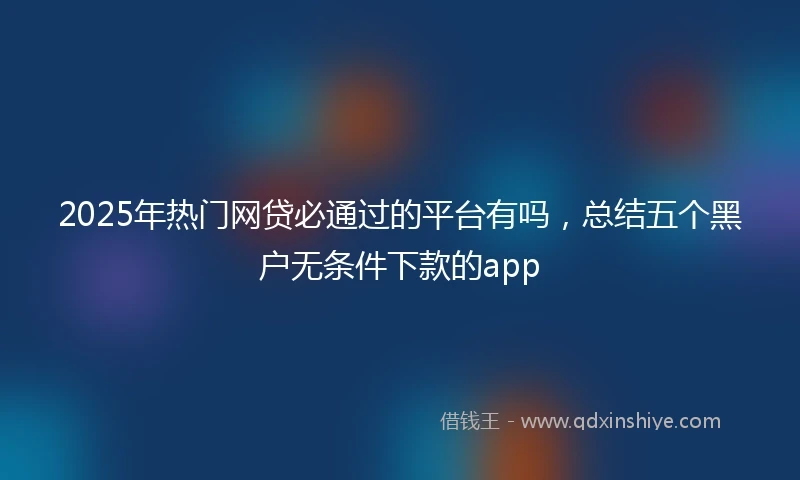 2025年热门网贷必通过的平台有吗，总结五个黑户无条件下款的app