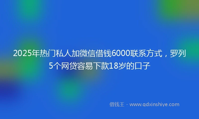 2025年热门私人加微信借钱6000联系方式，罗列5个网贷容易下款18岁的口子
