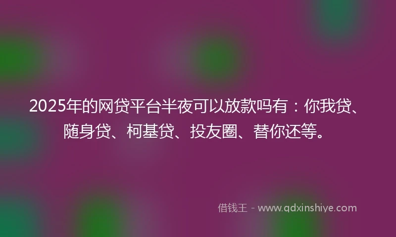 2025年的网贷平台半夜可以放款吗有：你我贷、随身贷、柯基贷、投友圈、替你还等。