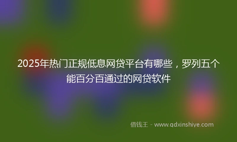 2025年热门正规低息网贷平台有哪些，罗列五个能百分百通过的网贷软件