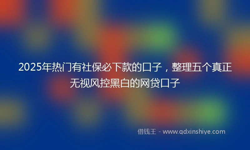 2025年热门有社保必下款的口子，整理五个真正无视风控黑白的网贷口子