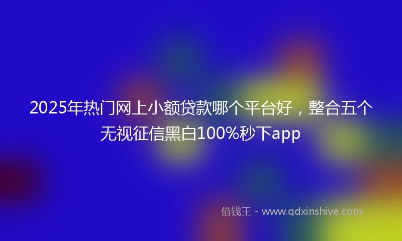 2025年热门网上小额贷款哪个平台好，整合五个无视征信黑白100%秒下app