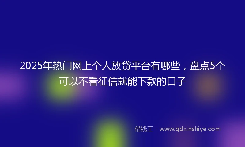 2025年热门网上个人放贷平台有哪些，盘点5个可以不看征信就能下款的口子