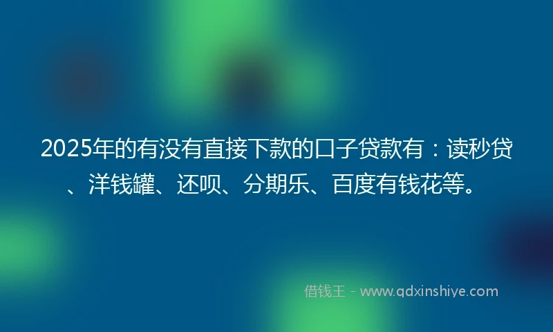 2025年的有没有直接下款的口子贷款有：读秒贷、洋钱罐、还呗、分期乐、百度有钱花等。