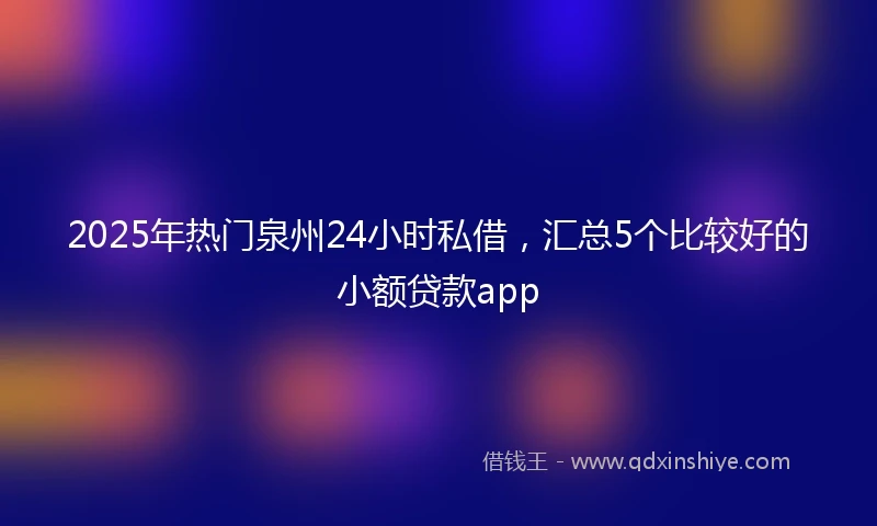 2025年热门泉州24小时私借，汇总5个比较好的小额贷款app