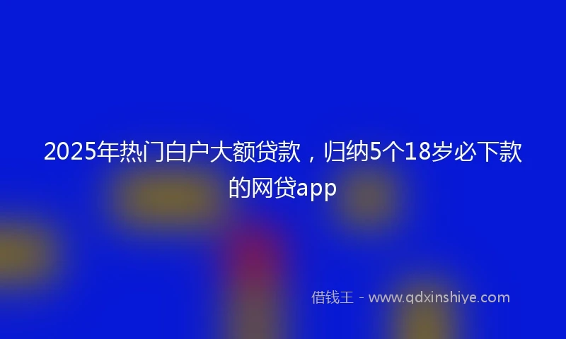 2025年热门白户大额贷款，归纳5个18岁必下款的网贷app