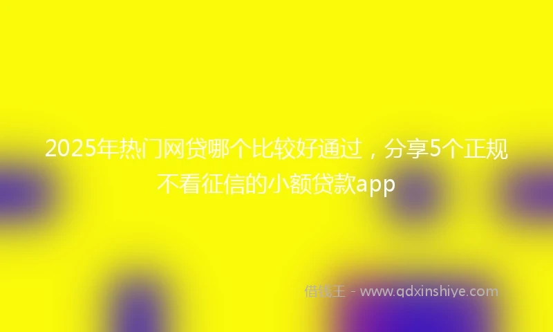 2025年热门网贷哪个比较好通过，分享5个正规不看征信的小额贷款app