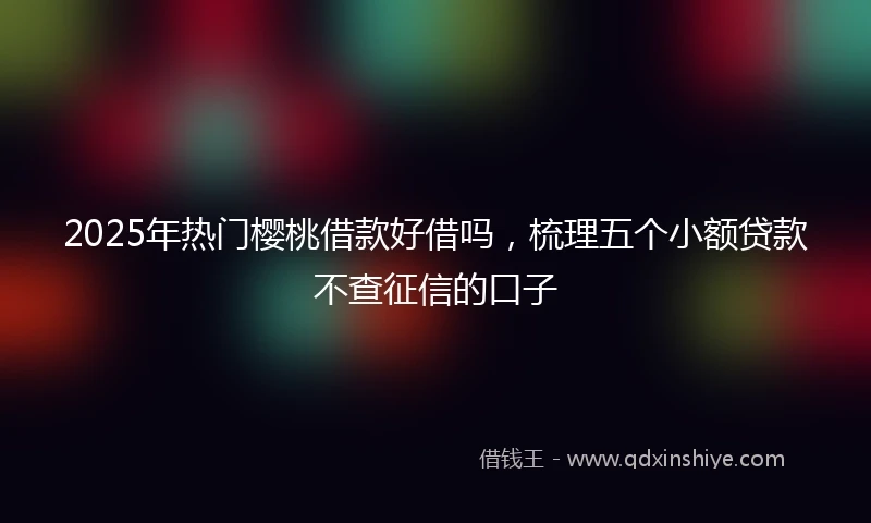 2025年热门樱桃借款好借吗，梳理五个小额贷款不查征信的口子