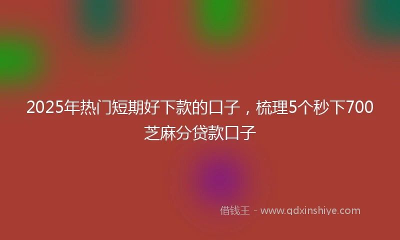 2025年热门短期好下款的口子，梳理5个秒下700芝麻分贷款口子