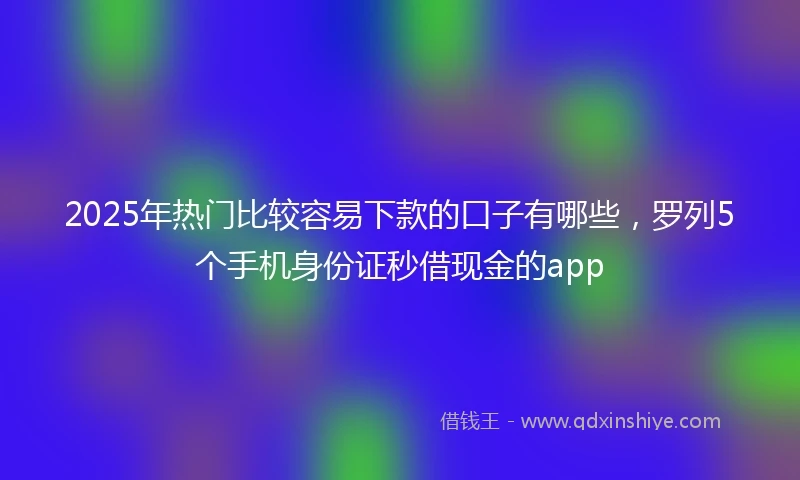 2025年热门比较容易下款的口子有哪些，罗列5个手机身份证秒借现金的app