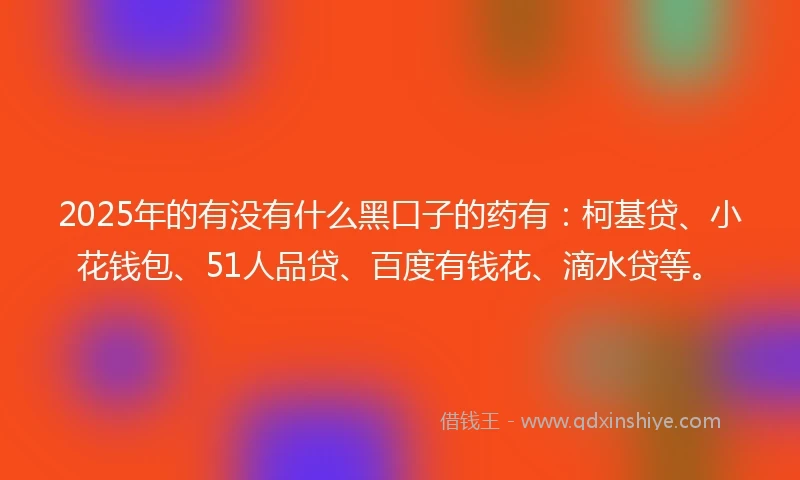 2025年的有没有什么黑口子的药有：柯基贷、小花钱包、51人品贷、百度有钱花、滴水贷等。